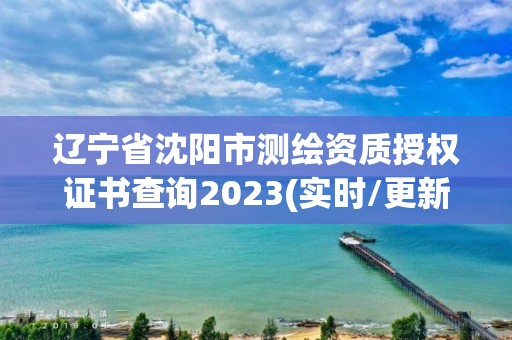 遼寧省沈陽市測繪資質授權證書查詢2023(實時/更新中)