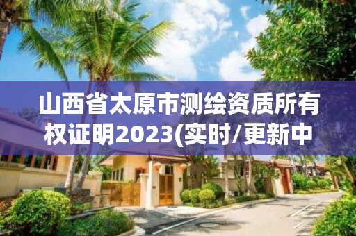 山西省太原市測繪資質所有權證明2023(實時/更新中)