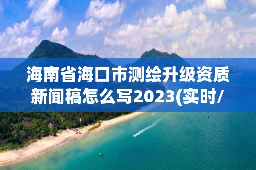 海南省海口市測(cè)繪升級(jí)資質(zhì)新聞稿怎么寫2023(實(shí)時(shí)/更新中)