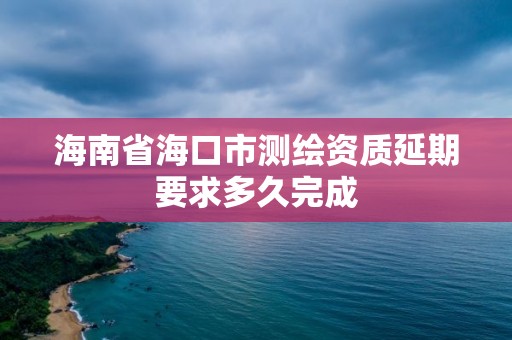 海南省海口市測繪資質延期要求多久完成