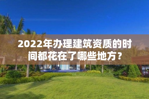 2022年辦理建筑資質的時間都花在了哪些地方？