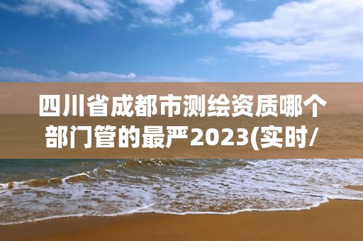 四川省成都市測繪資質哪個部門管的最嚴2023(實時/更新中)