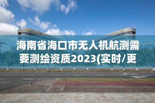 海南省海口市無人機航測需要測繪資質2023(實時/更新中)