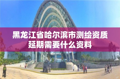 黑龍江省哈爾濱市測繪資質延期需要什么資料