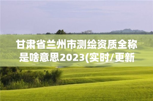 甘肅省蘭州市測繪資質全稱是啥意思2023(實時/更新中)