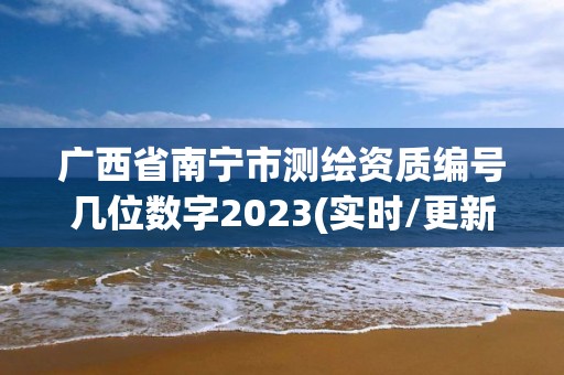 廣西省南寧市測繪資質編號幾位數字2023(實時/更新中)