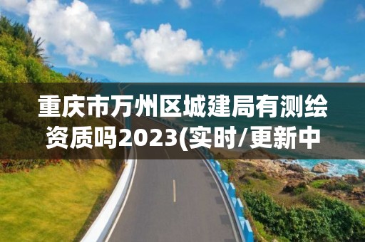 重慶市萬州區城建局有測繪資質嗎2023(實時/更新中)