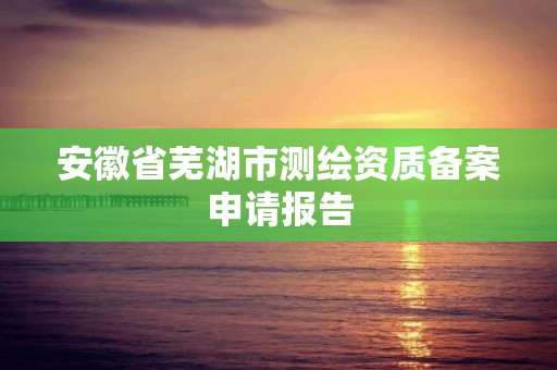 安徽省蕪湖市測繪資質備案申請報告