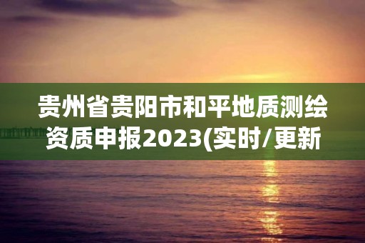 貴州省貴陽(yáng)市和平地質(zhì)測(cè)繪資質(zhì)申報(bào)2023(實(shí)時(shí)/更新中)