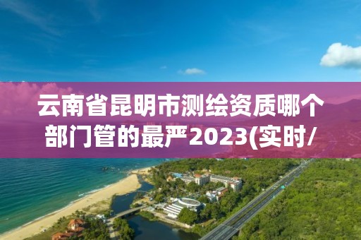 云南省昆明市測繪資質(zhì)哪個(gè)部門管的最嚴(yán)2023(實(shí)時(shí)/更新中)