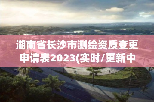 湖南省長沙市測繪資質變更申請表2023(實時/更新中)