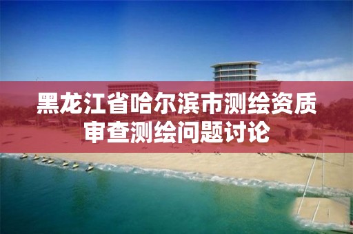 黑龍江省哈爾濱市測繪資質審查測繪問題討論