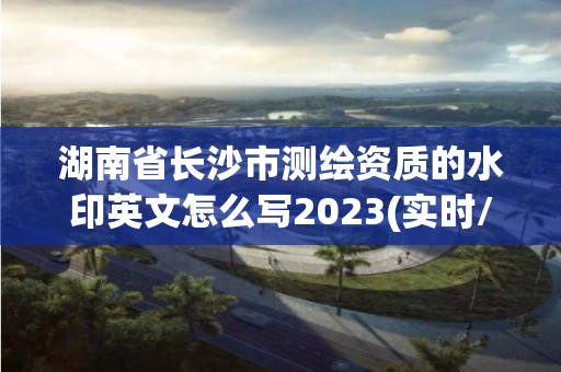 湖南省長沙市測繪資質(zhì)的水印英文怎么寫2023(實時/更新中)