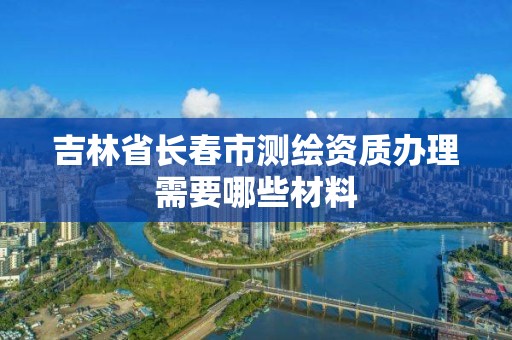 吉林省長春市測繪資質(zhì)辦理需要哪些材料