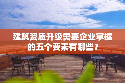 建筑資質(zhì)升級需要企業(yè)掌握的五個要素有哪些？