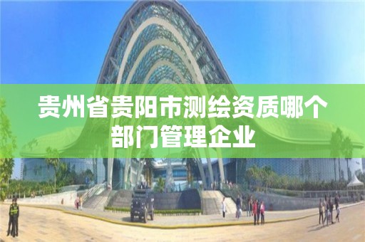 貴州省貴陽市測繪資質(zhì)哪個部門管理企業(yè)