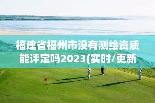 福建省福州市沒有測繪資質能評定嗎2023(實時/更新中)