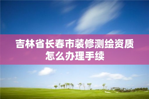 吉林省長春市裝修測繪資質(zhì)怎么辦理手續(xù)