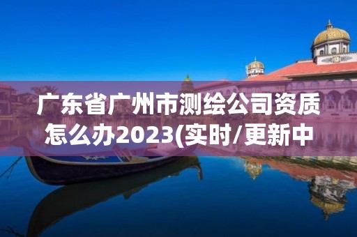 廣東省廣州市測繪公司資質怎么辦2023(實時/更新中)