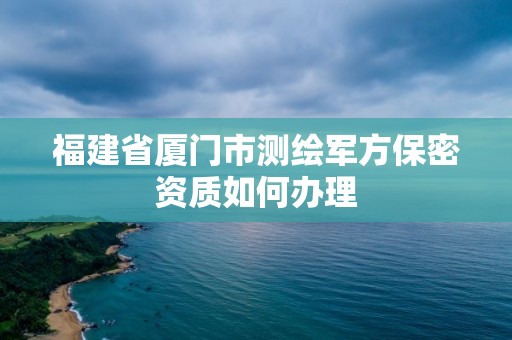 福建省廈門市測繪軍方保密資質(zhì)如何辦理