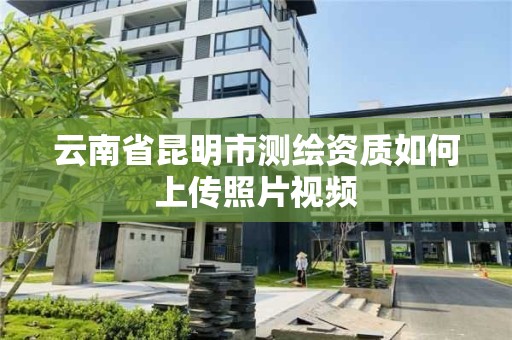 云南省昆明市測繪資質如何上傳照片視頻