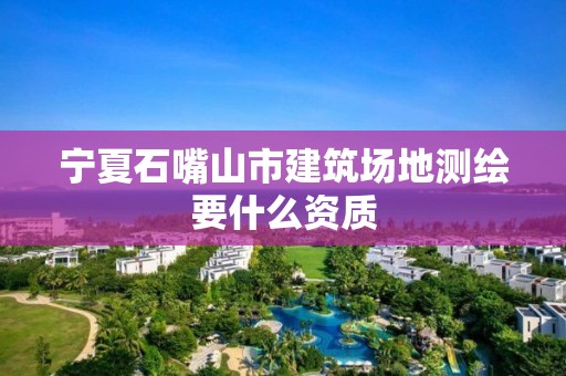 寧夏石嘴山市建筑場地測繪要什么資質(zhì)