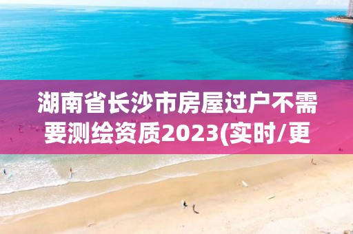 湖南省長沙市房屋過戶不需要測繪資質(zhì)2023(實(shí)時(shí)/更新中)