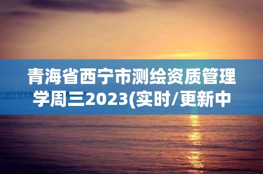 青海省西寧市測繪資質管理學周三2023(實時/更新中)