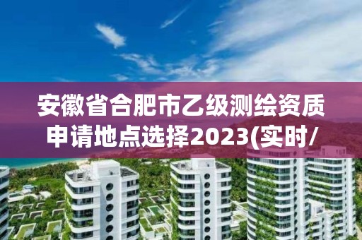 安徽省合肥市乙級測繪資質申請地點選擇2023(實時/更新中)