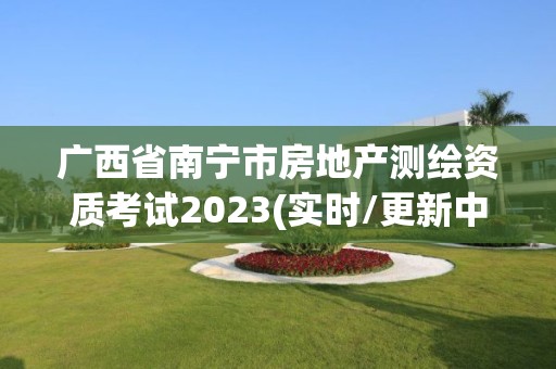 廣西省南寧市房地產測繪資質考試2023(實時/更新中)