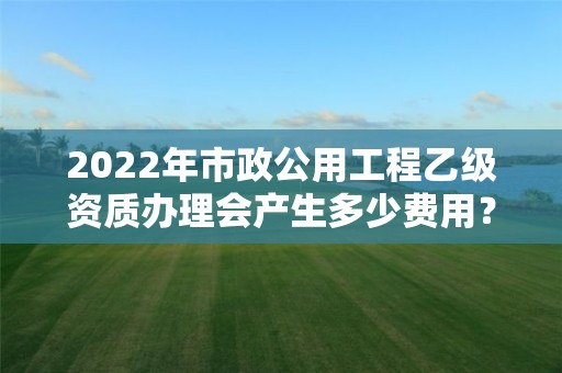 2022年市政公用工程乙級資質(zhì)辦理會產(chǎn)生多少費(fèi)用？