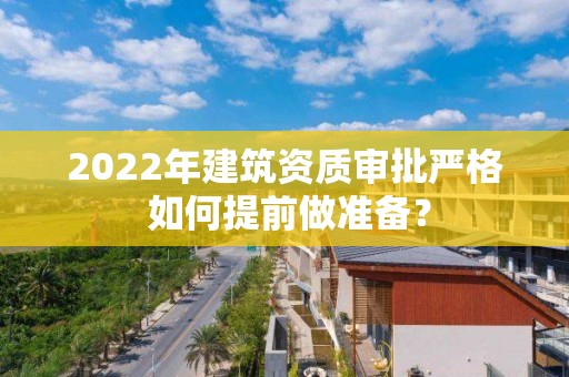 2022年建筑資質(zhì)審批嚴(yán)格 如何提前做準(zhǔn)備？