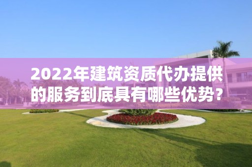 2022年建筑資質代辦提供的服務到底具有哪些優勢？