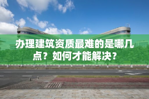 辦理建筑資質最難的是哪幾點？如何才能解決？