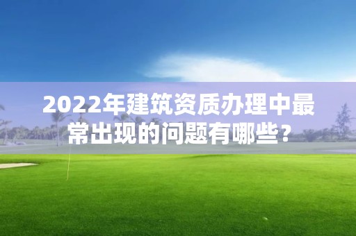 2022年建筑資質辦理中最常出現的問題有哪些？