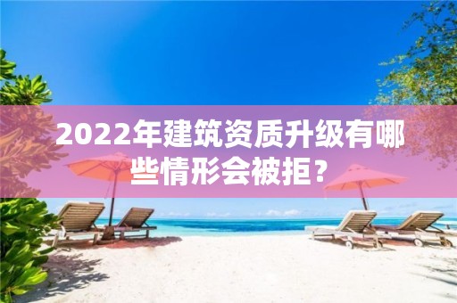 2022年建筑資質(zhì)升級有哪些情形會被拒？