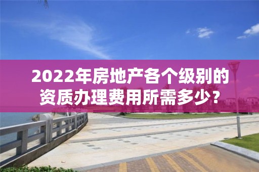 2022年房地產各個級別的資質辦理費用所需多少？