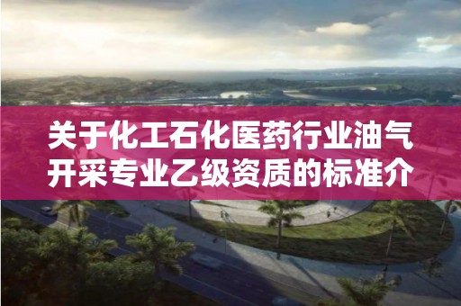 關于化工石化醫藥行業油氣開采專業乙級資質的標準介紹