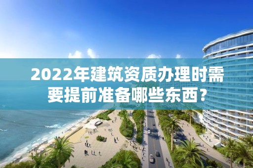 2022年建筑資質辦理時需要提前準備哪些東西？