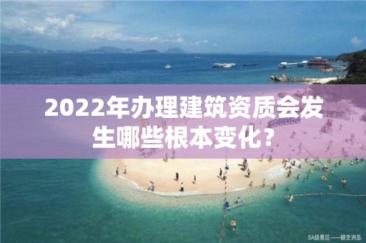 2022年辦理建筑資質會發生哪些根本變化？