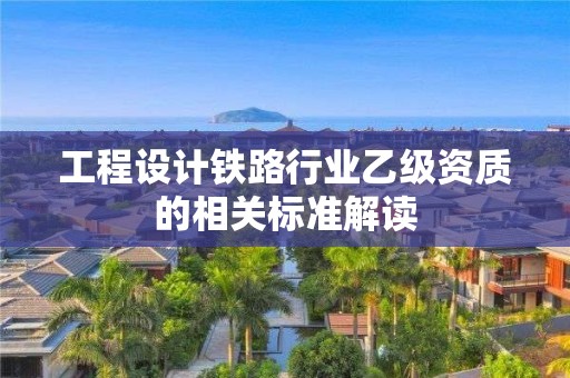 工程設(shè)計(jì)鐵路行業(yè)乙級資質(zhì)的相關(guān)標(biāo)準(zhǔn)解讀