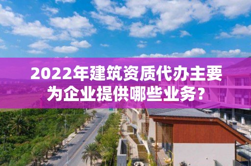 2022年建筑資質代辦主要為企業提供哪些業務？