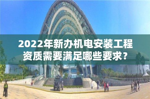 2022年新辦機電安裝工程資質需要滿足哪些要求？