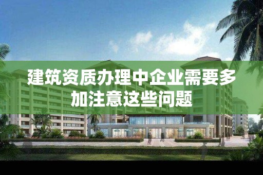 建筑資質辦理中企業需要多加注意這些問題