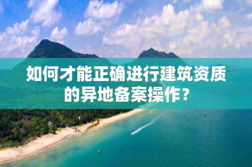 如何才能正確進行建筑資質(zhì)的異地備案操作？