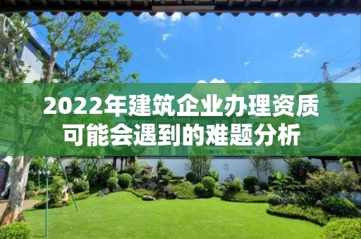 2022年建筑企業辦理資質可能會遇到的難題分析