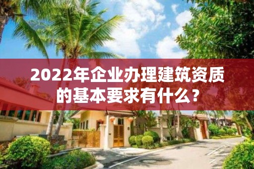 2022年企業辦理建筑資質的基本要求有什么？