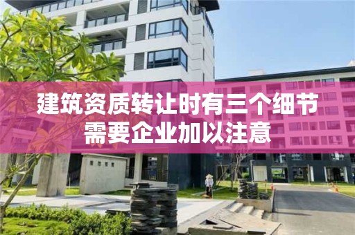 建筑資質轉讓時有三個細節需要企業加以注意