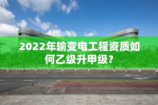 2022年輸變電工程資質(zhì)如何乙級(jí)升甲級(jí)？