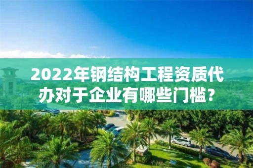 2022年鋼結構工程資質代辦對于企業有哪些門檻？